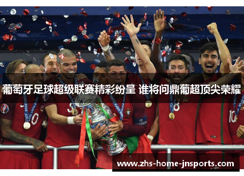 葡萄牙足球超级联赛精彩纷呈 谁将问鼎葡超顶尖荣耀